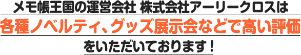 メモ帳王国の運営会社 株式会社アーリークロスは各種ノベルティ、グッズ展示会などで高い評価をいただいております!