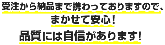 受注から納品まで携わっておりますので、まかせて安心！品質には自信があります！