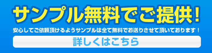 サンプル無料でご提供！安心してご依頼いただけるようサンプルはすべて無料でお送りさせて頂いております！詳しくはこちら